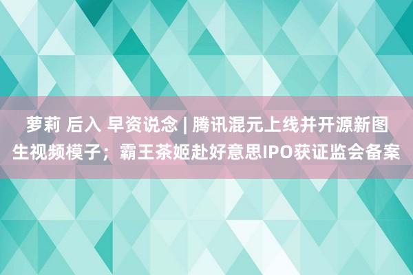 萝莉 后入 早资说念 | 腾讯混元上线并开源新图生视频模子；霸王茶姬赴好意思IPO获证监会备案