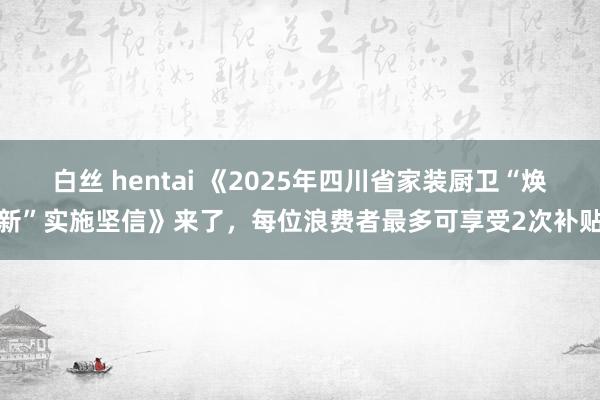 白丝 hentai 《2025年四川省家装厨卫“焕新”实施坚信》来了，每位浪费者最多可享受2次补贴