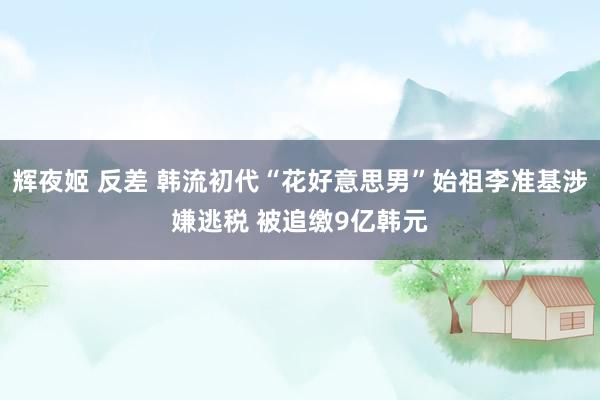辉夜姬 反差 韩流初代“花好意思男”始祖李准基涉嫌逃税 被追缴9亿韩元