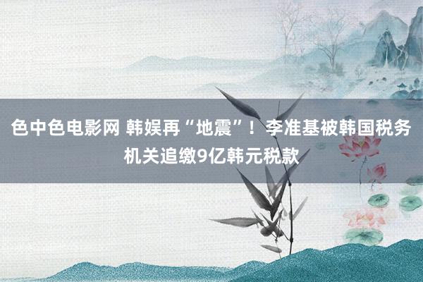 色中色电影网 韩娱再“地震”！李准基被韩国税务机关追缴9亿韩元税款
