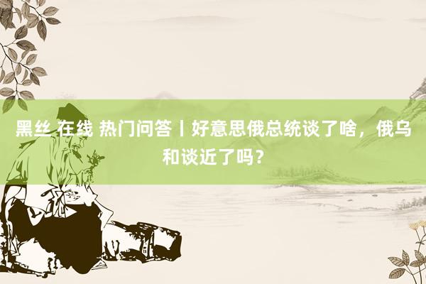 黑丝 在线 热门问答丨好意思俄总统谈了啥，俄乌和谈近了吗？