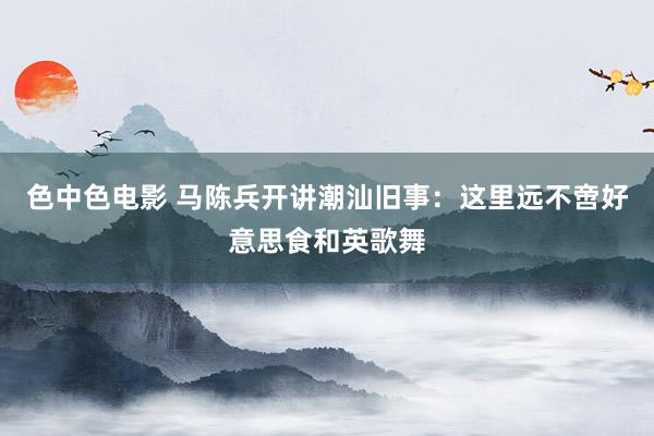 色中色电影 马陈兵开讲潮汕旧事：这里远不啻好意思食和英歌舞