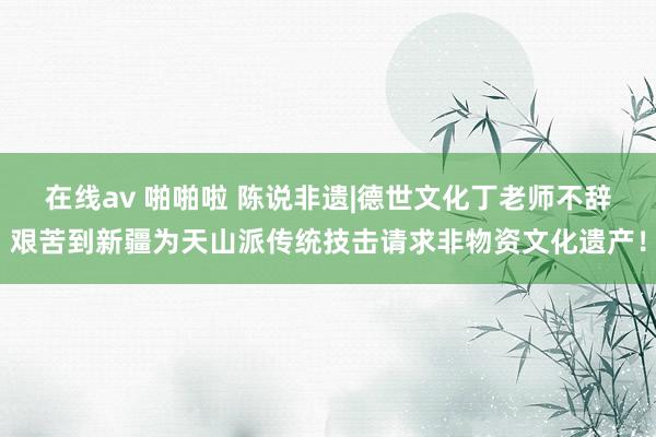 在线av 啪啪啦 陈说非遗|德世文化丁老师不辞艰苦到新疆为天山派传统技击请求非物资文化遗产！
