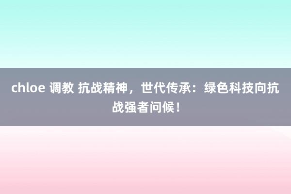 chloe 调教 抗战精神，世代传承：绿色科技向抗战强者问候！
