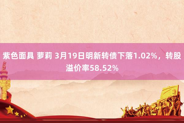 紫色面具 萝莉 3月19日明新转债下落1.02%，转股溢价率58.52%
