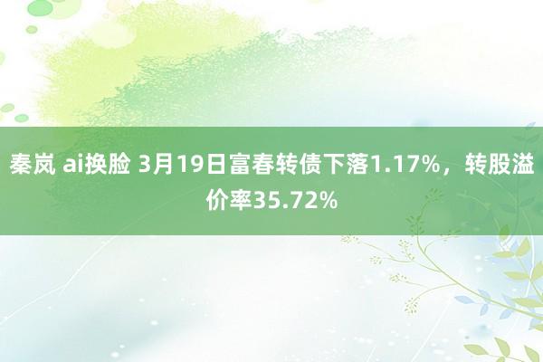 秦岚 ai换脸 3月19日富春转债下落1.17%,转股溢价率35.72%