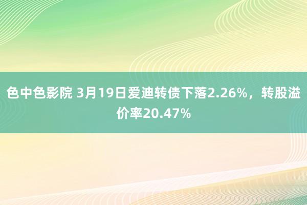色中色影院 3月19日爱迪转债下落2.26%，转股溢价率20.47%