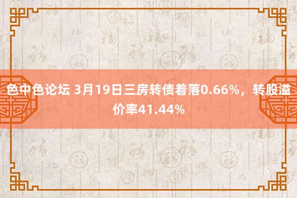 色中色论坛 3月19日三房转债着落0.66%，转股溢价率41.44%