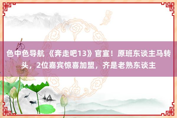 色中色导航 《奔走吧13》官宣！原班东谈主马转头，2位嘉宾惊喜加盟，齐是老熟东谈主
