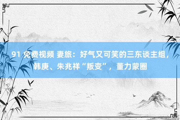 91 免费视频 妻旅：好气又可笑的三东谈主组，韩庚、朱兆祥“叛变”，董力蒙圈