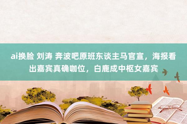 ai换脸 刘涛 奔波吧原班东谈主马官宣，海报看出嘉宾真确咖位，白鹿成中枢女嘉宾