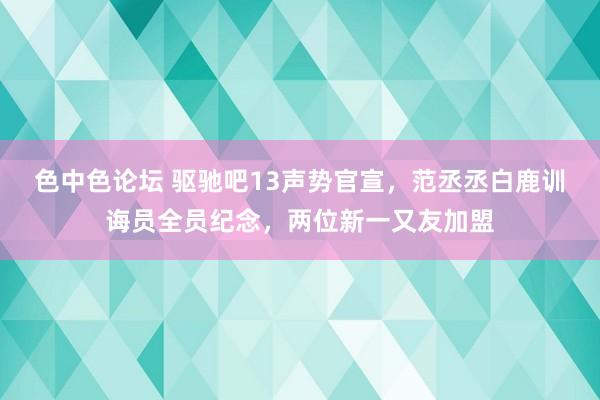 色中色论坛 驱驰吧13声势官宣，范丞丞白鹿训诲员全员纪念，两位新一又友加盟