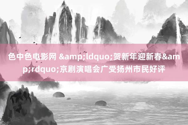 色中色电影网 &ldquo;贺新年迎新春&rdquo;京剧演唱会广受扬州市民好评