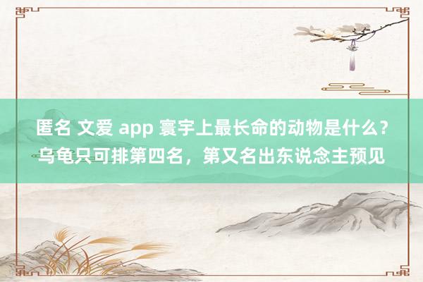 匿名 文爱 app 寰宇上最长命的动物是什么？乌龟只可排第四名，第又名出东说念主预见