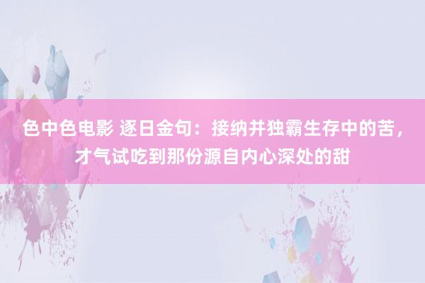 色中色电影 逐日金句:接纳并独霸生存中的苦,才气试吃到那份源自内心深处的甜