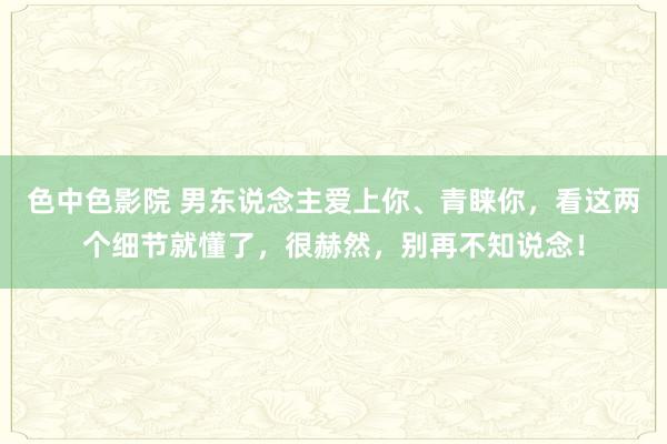 色中色影院 男东说念主爱上你、青睐你，看这两个细节就懂了，很赫然，别再不知说念！