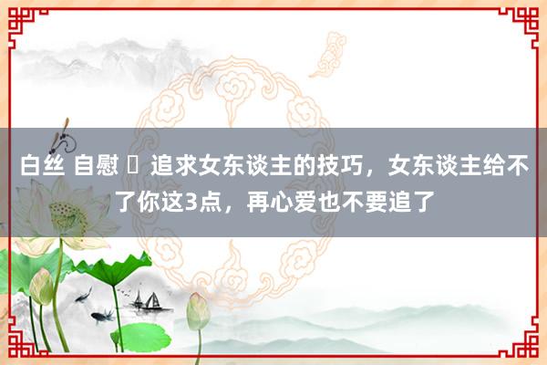 白丝 自慰 ​追求女东谈主的技巧，女东谈主给不了你这3点，再心爱也不要追了