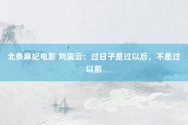 北条麻妃电影 刘震云：过日子是过以后，不是过以前