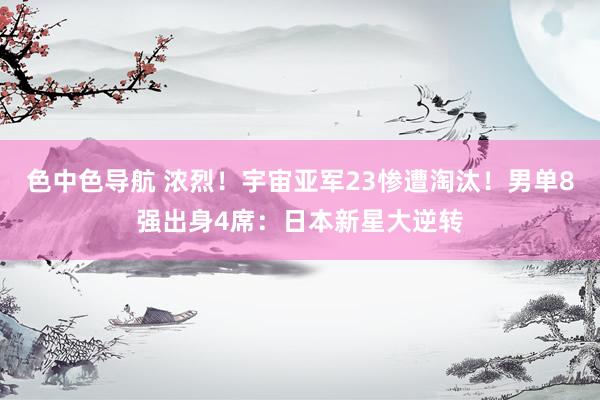 色中色导航 浓烈！宇宙亚军23惨遭淘汰！男单8强出身4席：日本新星大逆转