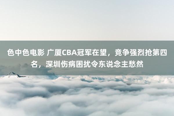 色中色电影 广厦CBA冠军在望，竞争强烈抢第四名，深圳伤病困扰令东说念主愁然