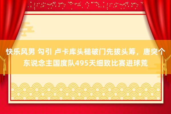 快乐风男 勾引 卢卡库头槌破门先拔头筹，唐突个东说念主国度队495天细致比赛进球荒