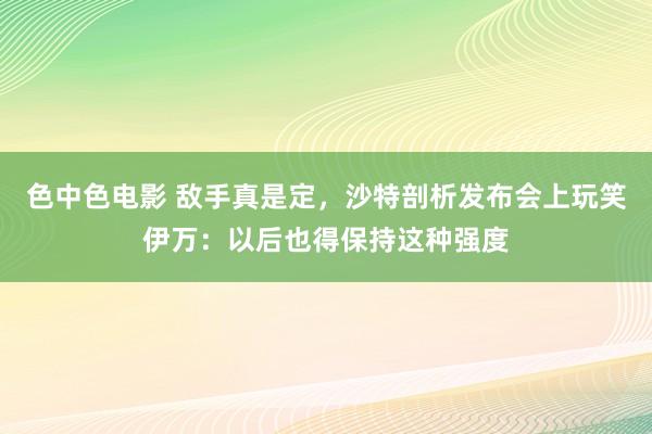 色中色电影 敌手真是定，沙特剖析发布会上玩笑伊万：以后也得保持这种强度