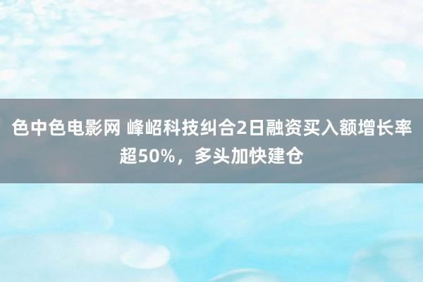色中色电影网 峰岹科技纠合2日融资买入额增长率超50%，多头加快建仓