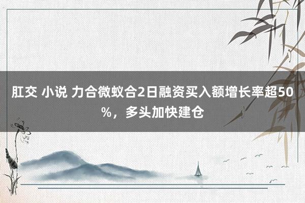 肛交 小说 力合微蚁合2日融资买入额增长率超50%，多头加快建仓