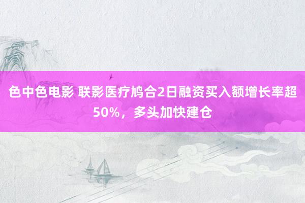 色中色电影 联影医疗鸠合2日融资买入额增长率超50%，多头加快建仓