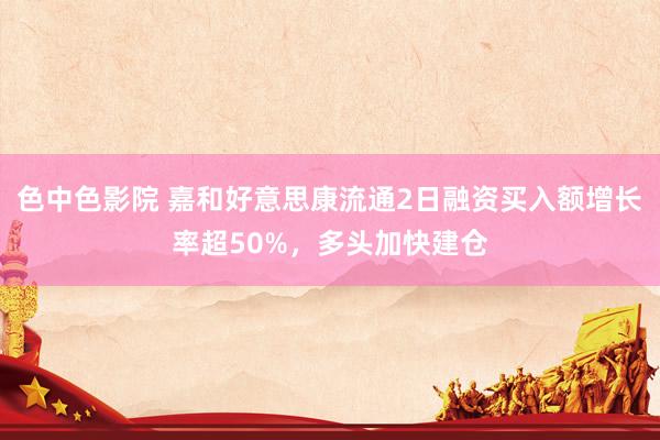色中色影院 嘉和好意思康流通2日融资买入额增长率超50%，多头加快建仓