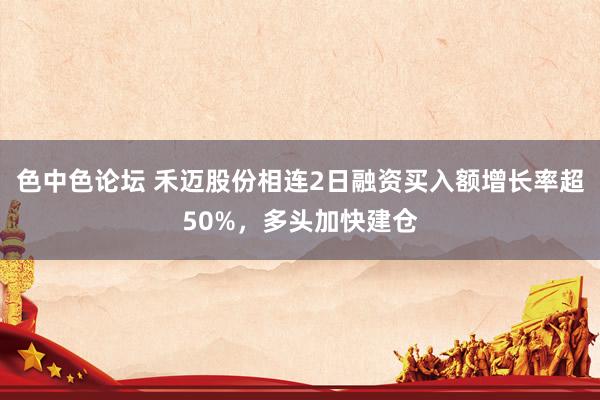 色中色论坛 禾迈股份相连2日融资买入额增长率超50%，多头加快建仓
