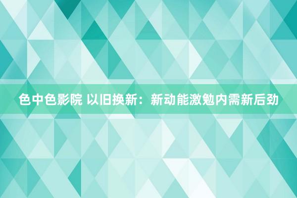 色中色影院 以旧换新：新动能激勉内需新后劲