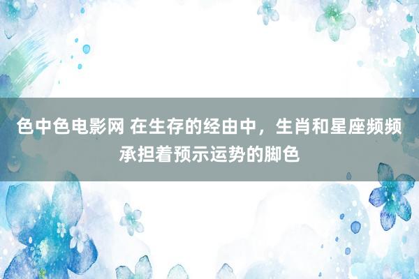 色中色电影网 在生存的经由中，生肖和星座频频承担着预示运势的脚色