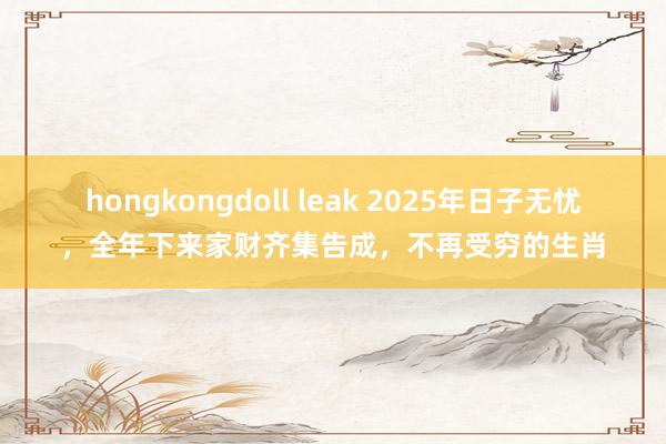 hongkongdoll leak 2025年日子无忧，全年下来家财齐集告成，不再受穷的生肖