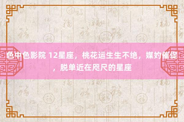 色中色影院 12星座，桃花运生生不绝，媒妁催促，脱单近在咫尺的星座