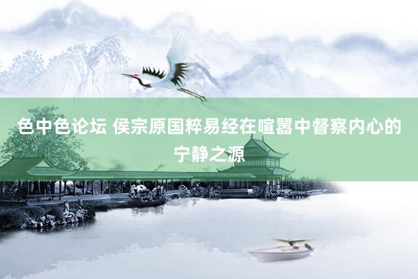 色中色论坛 侯宗原国粹易经在喧嚣中督察内心的宁静之源
