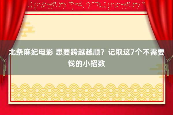北条麻妃电影 思要跨越越顺？记取这7个不需要钱的小招数