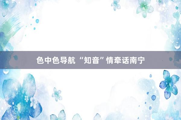 色中色导航 “知音”情牵话南宁