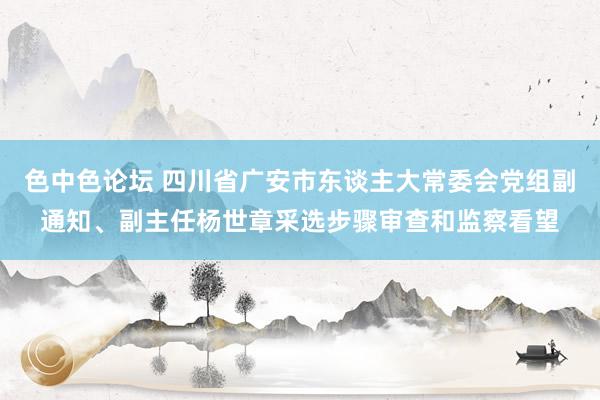 色中色论坛 四川省广安市东谈主大常委会党组副通知、副主任杨世章采选步骤审查和监察看望