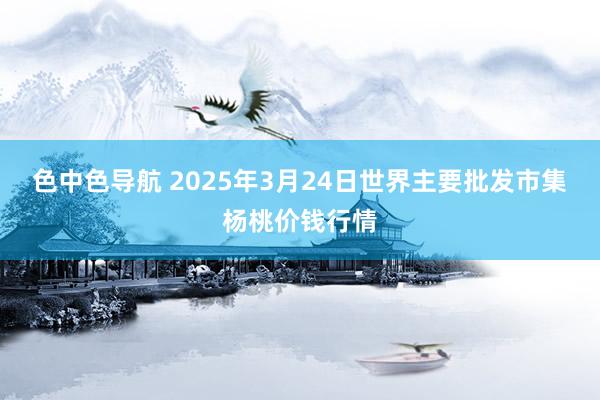 色中色导航 2025年3月24日世界主要批发市集杨桃价钱行情