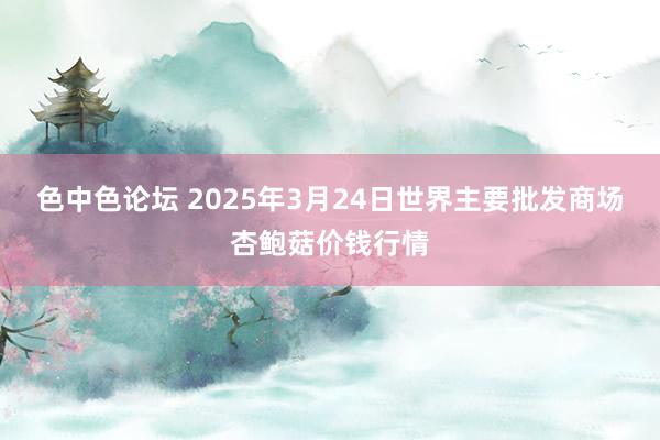 色中色论坛 2025年3月24日世界主要批发商场杏鲍菇价钱行情