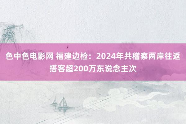 色中色电影网 福建边检：2024年共稽察两岸往返搭客超200万东说念主次