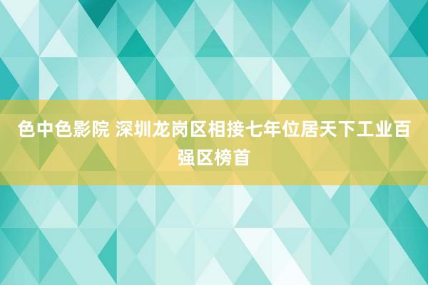 色中色影院 深圳龙岗区相接七年位居天下工业百强区榜首