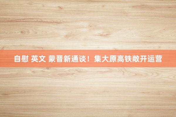 自慰 英文 蒙晋新通谈！集大原高铁敞开运营