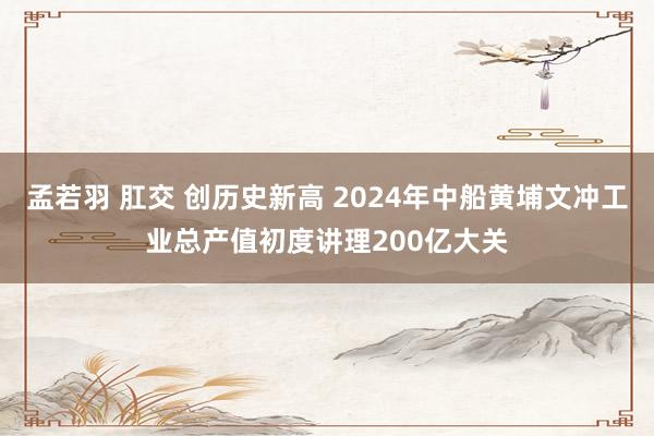 孟若羽 肛交 创历史新高 2024年中船黄埔文冲工业总产值初度讲理200亿大关
