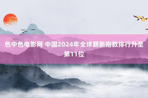 色中色电影网 中国2024年全球翻新指数排行升至第11位
