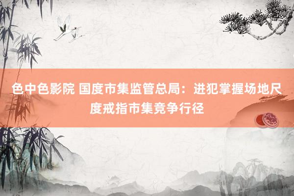 色中色影院 国度市集监管总局：进犯掌握场地尺度戒指市集竞争行径