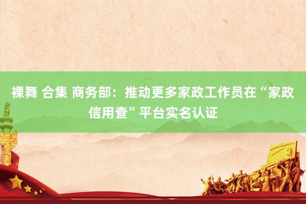 裸舞 合集 商务部：推动更多家政工作员在“家政信用查”平台实名认证