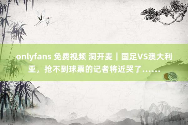 onlyfans 免费视频 洞开麦｜国足VS澳大利亚，抢不到球票的记者将近哭了……