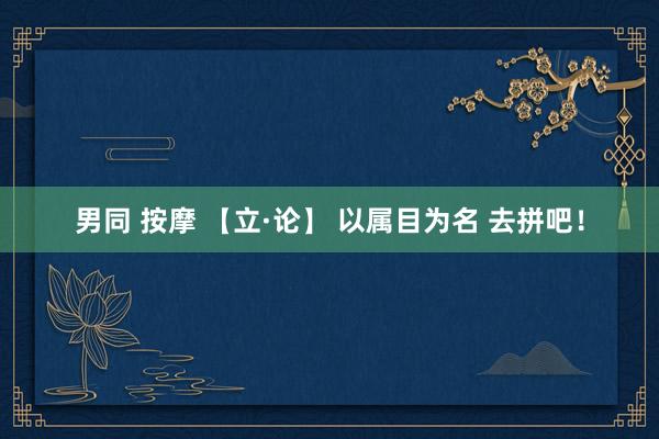 男同 按摩 【立·论】 以属目为名 去拼吧！